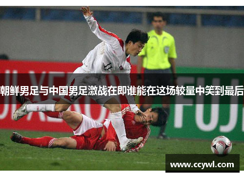 朝鲜男足与中国男足激战在即谁能在这场较量中笑到最后