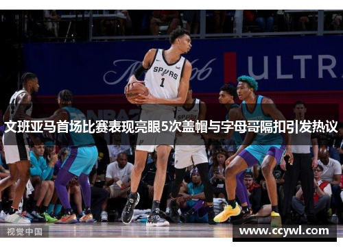 文班亚马首场比赛表现亮眼5次盖帽与字母哥隔扣引发热议