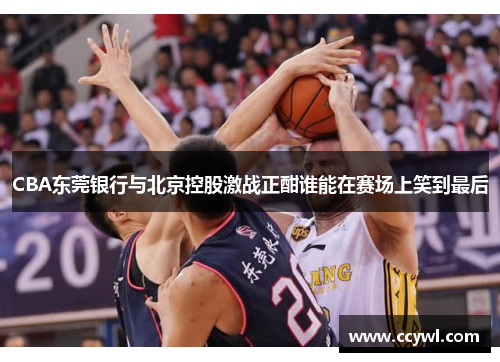 CBA东莞银行与北京控股激战正酣谁能在赛场上笑到最后